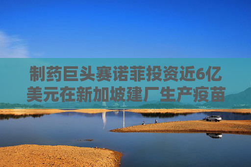 制药巨头赛诺菲投资近6亿美元在新加坡建厂生产疫苗
