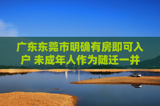 广东东莞市明确有房即可入户 未成年人作为随迁一并迁入
