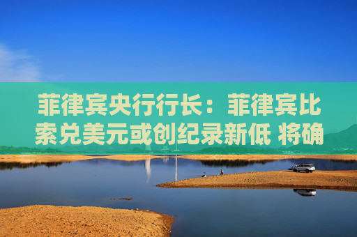 菲律宾央行行长：菲律宾比索兑美元或创纪录新低 将确保市场有序
