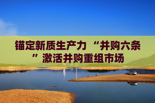锚定新质生产力 “并购六条”激活并购重组市场