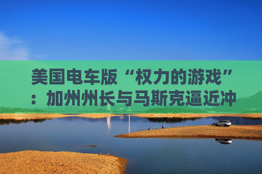 美国电车版“权力的游戏”：加州州长与马斯克逼近冲突边缘