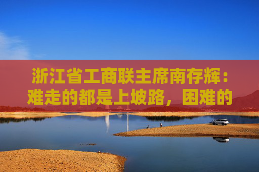 浙江省工商联主席南存辉：难走的都是上坡路，困难的都在收获前
