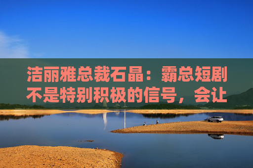 洁丽雅总裁石晶：霸总短剧不是特别积极的信号，会让很多好影视作品被埋没