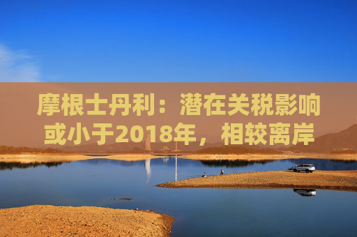 摩根士丹利：潜在关税影响或小于2018年，相较离岸股市更看好A股