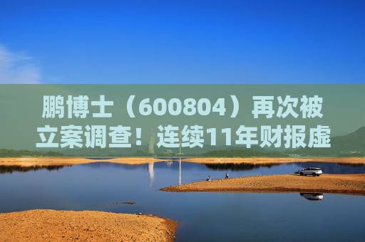 鹏博士（600804）再次被立案调查！连续11年财报虚假记载正面临投资者诉讼索赔