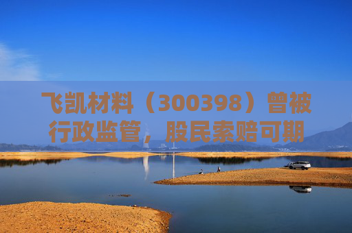 飞凯材料（300398）曾被行政监管，股民索赔可期