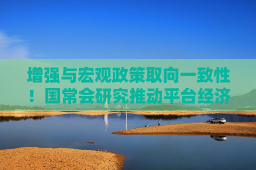 增强与宏观政策取向一致性！国常会研究推动平台经济健康发展，释放了哪些信号