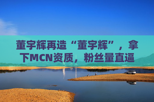 董宇辉再造“董宇辉”，拿下MCN资质，粉丝量直逼东方甄选