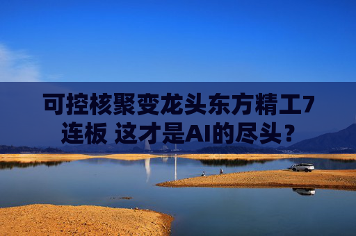 可控核聚变龙头东方精工7连板 这才是AI的尽头？