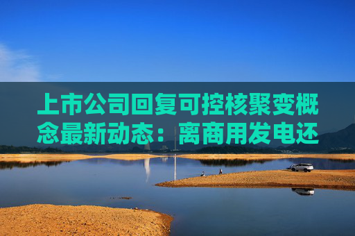 上市公司回复可控核聚变概念最新动态：离商用发电还有较长距离