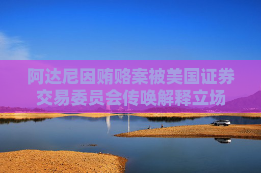 阿达尼因贿赂案被美国证券交易委员会传唤解释立场
