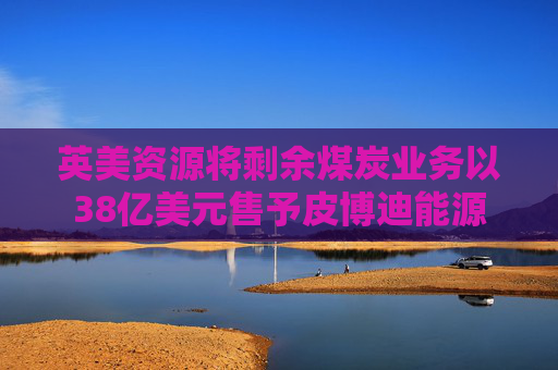 英美资源将剩余煤炭业务以38亿美元售予皮博迪能源