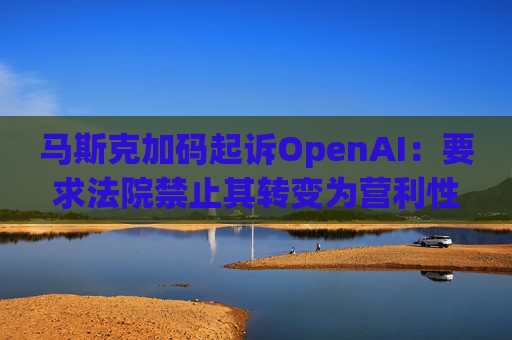 马斯克加码起诉OpenAI：要求法院禁止其转变为营利性公司