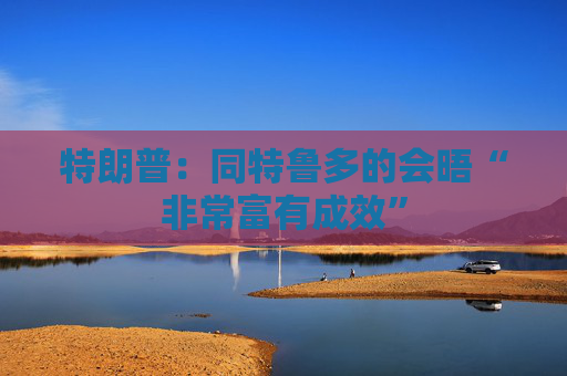 特朗普：同特鲁多的会晤“非常富有成效”