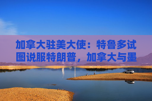 加拿大驻美大使：特鲁多试图说服特朗普，加拿大与墨西哥没有可比性