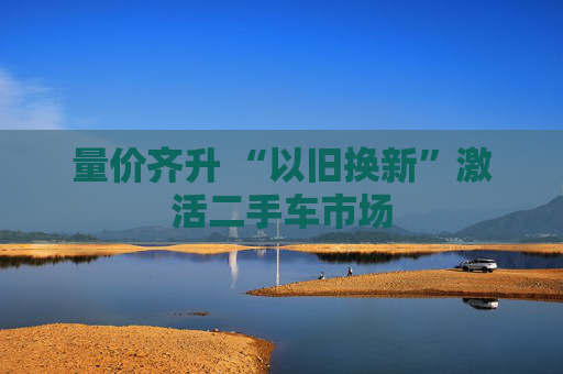 量价齐升 “以旧换新”激活二手车市场