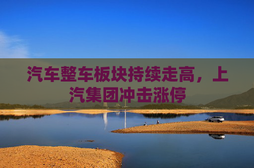 汽车整车板块持续走高，上汽集团冲击涨停
