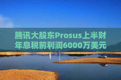 腾讯大股东Prosus上半财年息税前利润6000万美元
