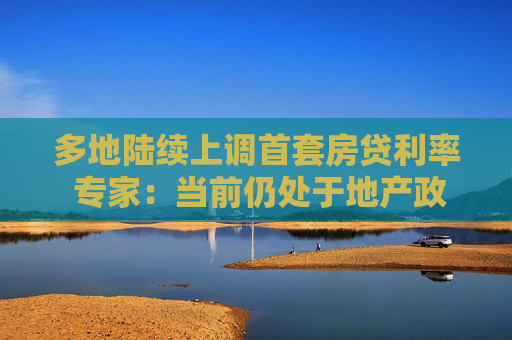 多地陆续上调首套房贷利率 专家：当前仍处于地产政策蜜月期