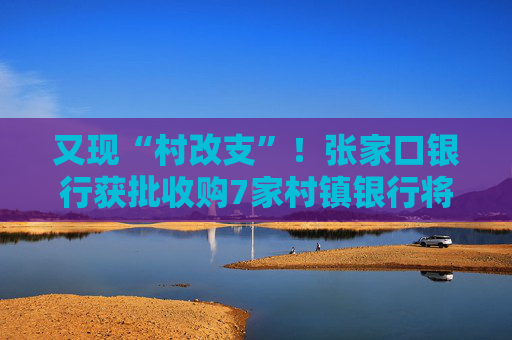 又现“村改支”！张家口银行获批收购7家村镇银行将新设21家支行