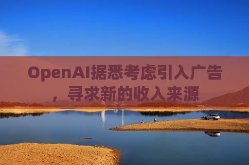 OpenAI据悉考虑引入广告,寻求新的收入来源