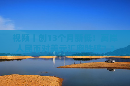 视频｜创13个月新低！离岸人民币对美元汇率跌破7.31关口