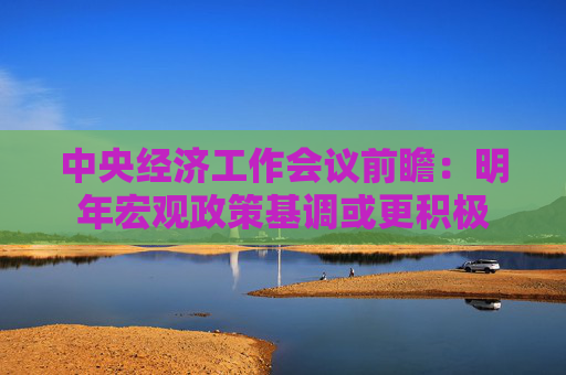中央经济工作会议前瞻：明年宏观政策基调或更积极