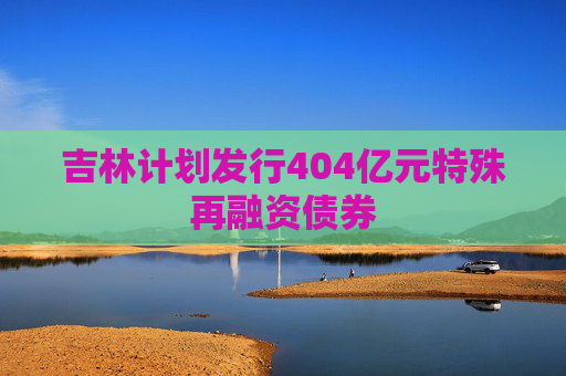 吉林计划发行404亿元特殊再融资债券