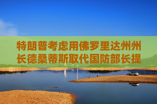 特朗普考虑用佛罗里达州州长德桑蒂斯取代国防部长提名人海格塞斯