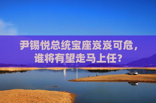 尹锡悦总统宝座岌岌可危，谁将有望走马上任？