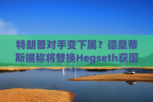 特朗普对手变下属？德桑蒂斯据称将替换Hegseth获国防部长提名