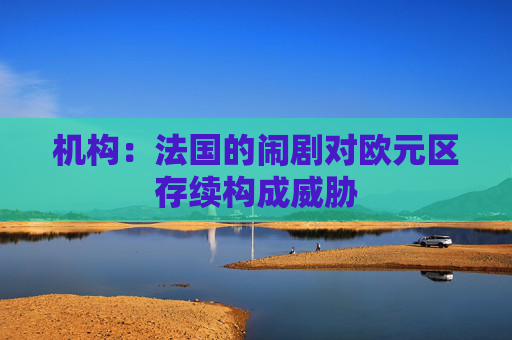 机构:法国的闹剧对欧元区存续构成威胁