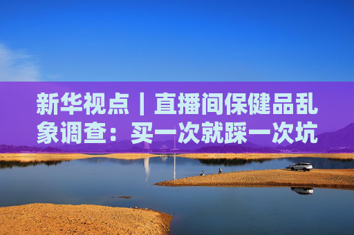 新华视点｜直播间保健品乱象调查：买一次就踩一次坑 虚假宣传为何屡禁不绝？