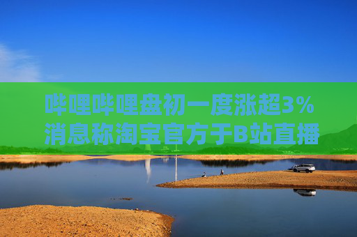 哔哩哔哩盘初一度涨超3% 消息称淘宝官方于B站直播带货