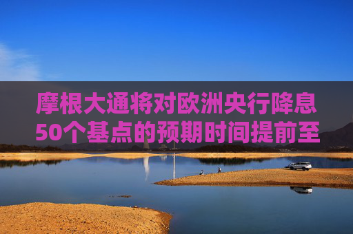 摩根大通将对欧洲央行降息50个基点的预期时间提前至12月