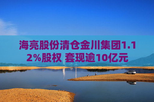 海亮股份清仓金川集团1.12%股权 套现逾10亿元