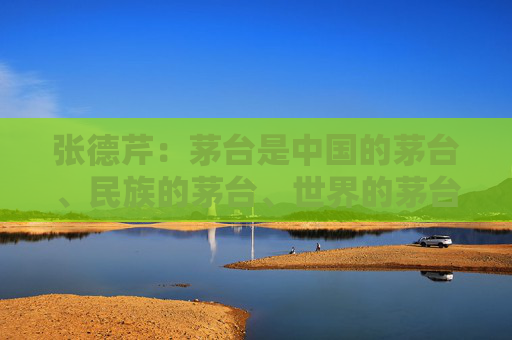 张德芹：茅台是中国的茅台、民族的茅台、世界的茅台