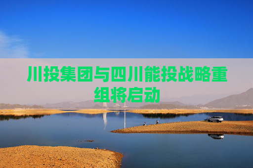 川投集团与四川能投战略重组将启动