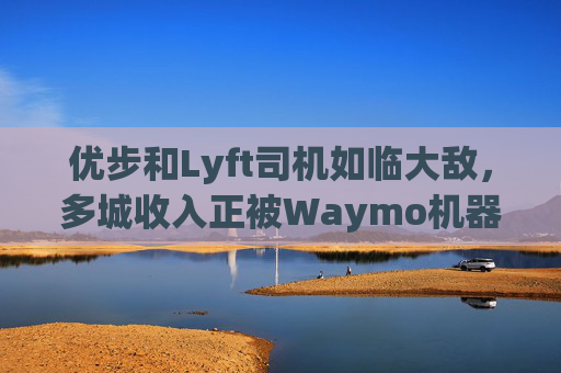 优步和Lyft司机如临大敌，多城收入正被Waymo机器人出租车侵蚀