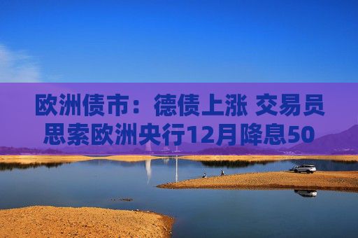 欧洲债市：德债上涨 交易员思索欧洲央行12月降息50个基点的可能性