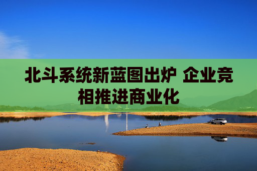 北斗系统新蓝图出炉 企业竞相推进商业化