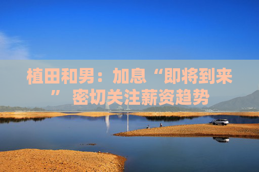 植田和男：加息“即将到来” 密切关注薪资趋势
