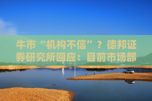牛市“机构不信”？德邦证券研究所回应：目前市场部分观点未必客观