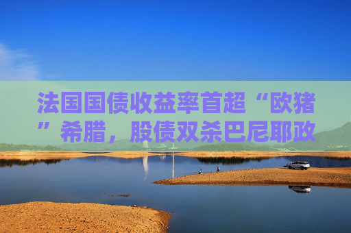法国国债收益率首超“欧猪”希腊，股债双杀巴尼耶政府岌岌可危？