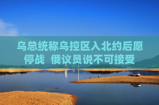 乌总统称乌控区入北约后愿停战  俄议员说不可接受