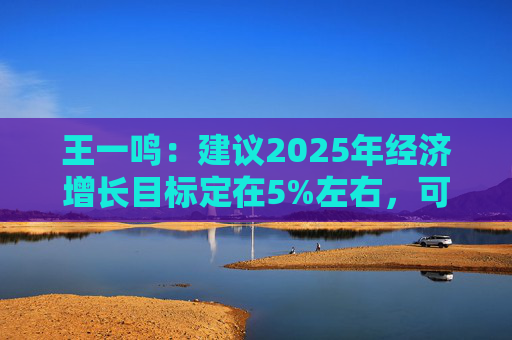 王一鸣：建议2025年经济增长目标定在5%左右，可考虑提高赤字率到3.8%以上