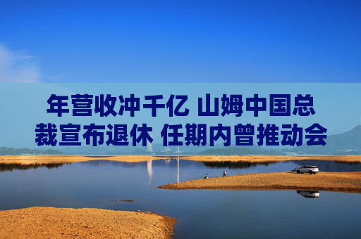 年营收冲千亿 山姆中国总裁宣布退休 任期内曾推动会员费从150元涨到260元