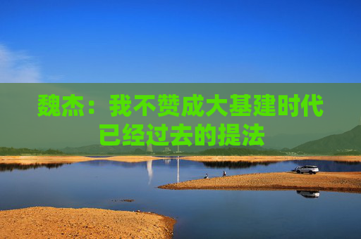 魏杰：我不赞成大基建时代已经过去的提法