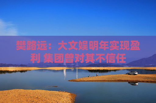樊路远：大文娱明年实现盈利 集团曾对其不信任