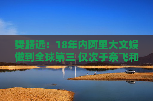 樊路远：18年内阿里大文娱做到全球第三 仅次于奈飞和迪士尼